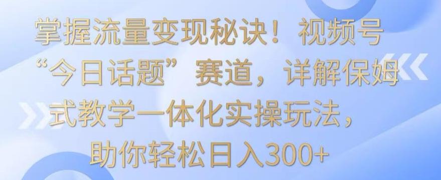 掌握流量变现秘诀！视频号“今日话题”赛道，详解保姆式教学一体化实操玩法，助你轻松日入300+【揭秘】-皮皮网创